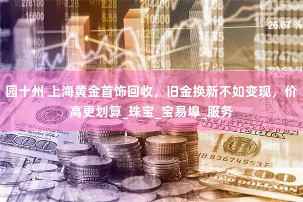 园十州 上海黄金首饰回收，旧金换新不如变现，价高更划算_珠宝_宝易埠_服务