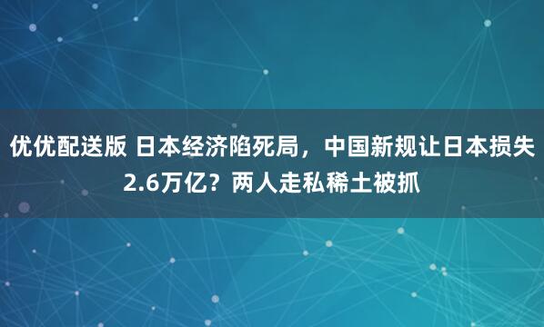 优优配送版 日本经济陷死局，中国新规让日本损失2.6万亿？两人走私稀土被抓