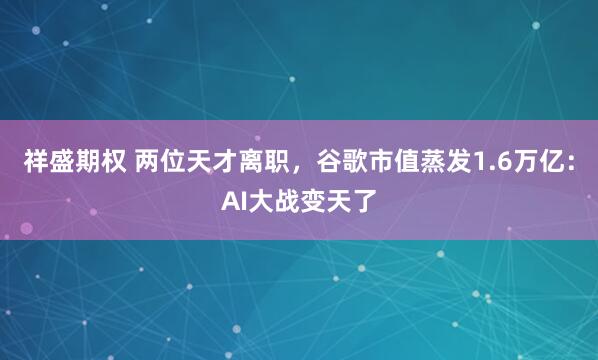 祥盛期权 两位天才离职，谷歌市值蒸发1.6万亿：AI大战变天了