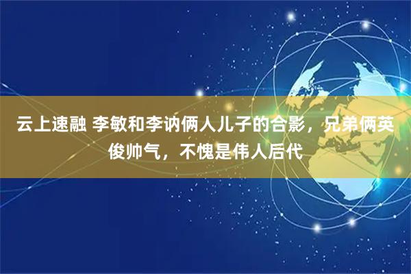 云上速融 李敏和李讷俩人儿子的合影，兄弟俩英俊帅气，不愧是伟人后代