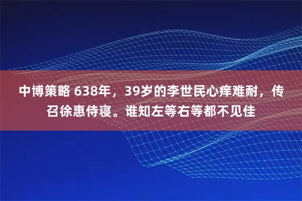 中博策略 638年，39岁的李世民心痒难耐，传召徐惠侍寝。谁知左等右等都不见佳